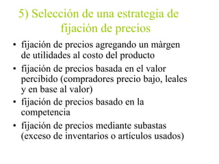 5) Selección de una estrategia de
fijación de precios
• fijación de precios agregando un màrgen
de utilidades al costo del producto
• fijación de precios basada en el valor
percibido (compradores precio bajo, leales
y en base al valor)
• fijación de precios basado en la
competencia
• fijación de precios mediante subastas
(exceso de inventarios o artículos usados)
 