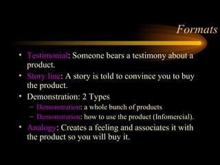 Formats Testimonial : Someone bears a testimony about a product. Story line : A story is told to convince you to buy the product. Demonstration: 2 Types Demonstration : a whole bunch of products Demonstration : how to use the product (Infomercial). Analogy : Creates a feeling and associates it with the product so you will buy it. 