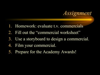 Assignment Homework: evaluate t.v. commercials Fill out the “commercial worksheet” Use a storyboard to design a commercial. Film your commercial. Prepare for the Academy Awards! 