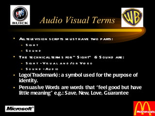 Audio Visual Terms All television scripts must have two parts: Sight Sound The technical terms for “Sight” & Sound are: Sight - Visual and/or Video  Sound - Audio Logo(Trademark): a symbol used for the purpose of identity. Persuasive Words are words that “feel good but have little meaning” e.g.: Save, New, Love, Guarantee 