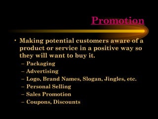 Promotion Making potential customers aware of a product or service in a positive way so they will want to buy it. Packaging Advertising Logo, Brand Names, Slogan, Jingles, etc. Personal Selling Sales Promotion Coupons, Discounts 