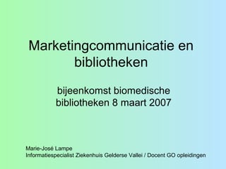 Marketingcommunicatie en
bibliotheken
bijeenkomst biomedische
bibliotheken 8 maart 2007
Marie-José Lampe
Informatiespecialist Ziekenhuis Gelderse Vallei / Docent GO opleidingen
 
