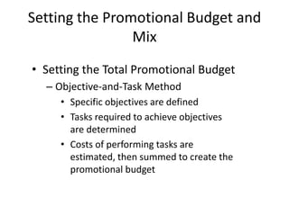 Setting the Promotional Budget and
Mix
• Setting the Total Promotional Budget
– Objective-and-Task Method
• Specific objectives are defined
• Tasks required to achieve objectives
are determined
• Costs of performing tasks are
estimated, then summed to create the
promotional budget
 