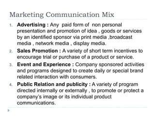 Marketing Communication Mix
1. Advertising : Any paid form of non personal
presentation and promotion of idea , goods or services
by an identified sponsor via print media ,broadcast
media , network media , display media.
2. Sales Promotion : A variety of short term incentives to
encourage trial or purchase of a product or service.
3. Event and Experience : Company sponsored activities
and programs designed to create daily or special brand
related interaction with consumers.
4. Public Relation and publicity : A variety of program
directed internally or externally , to promote or protect a
company’s image or its individual product
communications.
 