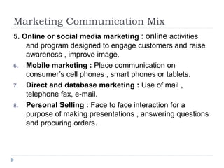 Marketing Communication Mix
5. Online or social media marketing : online activities
and program designed to engage customers and raise
awareness , improve image.
6. Mobile marketing : Place communication on
consumer’s cell phones , smart phones or tablets.
7. Direct and database marketing : Use of mail ,
telephone fax, e-mail.
8. Personal Selling : Face to face interaction for a
purpose of making presentations , answering questions
and procuring orders.
 