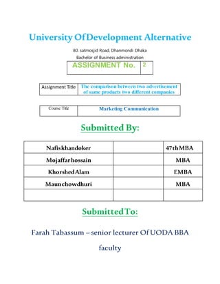 University OfDevelopment Alternative
80. satmosjid Road, Dhanmondi Dhaka
Bachelor of Business administration
ASSIGNMENT No. 2
Assignment Title The comparison between two advertisement
of same products two different companies
Course Title Marketing Communication
Submitted By:
Nafiskhandoker 47thMBA
Mojaffarhossain MBA
KhorshedAlam EMBA
Maunchowdhuri MBA
SubmittedTo:
Farah Tabassum – senior lecturer Of UODA BBA
faculty
 