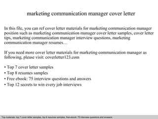 marketing communication manager cover letter 
In this file, you can ref cover letter materials for marketing communication manager 
position such as marketing communication manager cover letter samples, cover letter 
tips, marketing communication manager interview questions, marketing 
communication manager resumes… 
If you need more cover letter materials for marketing communication manager as 
following, please visit: coverletter123.com 
• Top 7 cover letter samples 
• Top 8 resumes samples 
• Free ebook: 75 interview questions and answers 
• Top 12 secrets to win every job interviews 
Top materials: top 7 cover letter samples, top 8 Interview resumes samples, questions free and ebook: answers 75 – interview free download/ questions pdf and and answers 
ppt file 
 