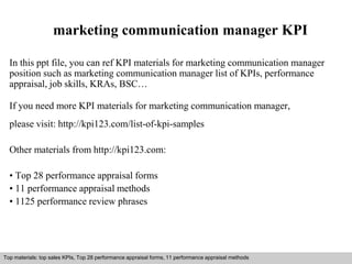 marketing communication manager KPI 
In this ppt file, you can ref KPI materials for marketing communication manager 
position such as marketing communication manager list of KPIs, performance 
appraisal, job skills, KRAs, BSC… 
If you need more KPI materials for marketing communication manager, 
please visit: http://kpi123.com/list-of-kpi-samples 
Other materials from http://kpi123.com: 
• Top 28 performance appraisal forms 
• 11 performance appraisal methods 
• 1125 performance review phrases 
Top materials: top sales KPIs, Top 28 performance appraisal forms, 11 performance appraisal methods 
Interview questions and answers – free download/ pdf and ppt file 
 