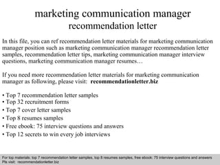 Interview questions and answers – free download/ pdf and ppt file
marketing communication manager
recommendation letter
In this file, you can ref recommendation letter materials for marketing communication
manager position such as marketing communication manager recommendation letter
samples, recommendation letter tips, marketing communication manager interview
questions, marketing communication manager resumes…
If you need more recommendation letter materials for marketing communication
manager as following, please visit: recommendationletter.biz
• Top 7 recommendation letter samples
• Top 32 recruitment forms
• Top 7 cover letter samples
• Top 8 resumes samples
• Free ebook: 75 interview questions and answers
• Top 12 secrets to win every job interviews
For top materials: top 7 recommendation letter samples, top 8 resumes samples, free ebook: 75 interview questions and answers
Pls visit: recommendationletter.biz
 