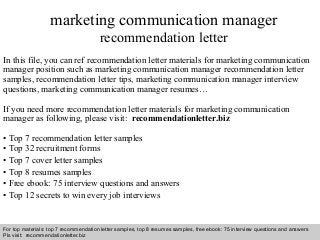 marketing communication manager 
recommendation letter 
In this file, you can ref recommendation letter materials for marketing communication 
manager position such as marketing communication manager recommendation letter 
samples, recommendation letter tips, marketing communication manager interview 
questions, marketing communication manager resumes… 
If you need more recommendation letter materials for marketing communication 
manager as following, please visit: recommendationletter.biz 
• Top 7 recommendation letter samples 
• Top 32 recruitment forms 
• Top 7 cover letter samples 
• Top 8 resumes samples 
• Free ebook: 75 interview questions and answers 
• Top 12 secrets to win every job interviews 
For top materials: top 7 recommendation letter samples, top 8 resumes samples, free ebook: 75 interview questions and answers 
Pls visit: recommendationletter.biz 
Interview questions and answers – free download/ pdf and ppt file 
 