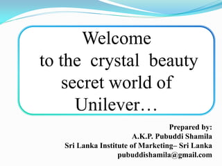 Welcome
to the crystal beauty
secret world of
Unilever…
Prepared by:
A.K.P. Pubuddi Shamila
Sri Lanka Institute of Marketing– Sri Lanka
pubuddishamila@gmail.com
 