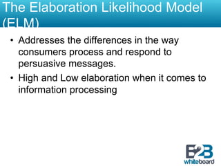 The Elaboration Likelihood Model
(ELM)
 •  Addresses the differences in the way
    consumers process and respond to
    persuasive messages.
 •  High and Low elaboration when it comes to
    information processing
 