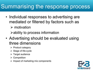 Summarising the response process
 •  Individual responses to advertising are
    mediated or filtered by factors such as
   Ø  motivation
   Ø ability to process information
 •  Advertising should be evaluated using
    three dimensions
   Ø    Product category
   Ø    Stage of life-cycle
   Ø    Target audience
   Ø    Competition
   Ø    Impact of marketing mix components
 