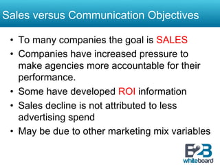 Sales versus Communication Objectives

 •  To many companies the goal is SALES
 •  Companies have increased pressure to
    make agencies more accountable for their
    performance.
 •  Some have developed ROI information
 •  Sales decline is not attributed to less
    advertising spend
 •  May be due to other marketing mix variables
 