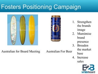 Fosters Positioning Campaign

                                                   1.  Strengthen
                                                       the brands
                                                       image
                                                   2.  Mamimise
                                                       brand
                                                       presence
                                                   3.  Broaden
                                                       the market
Australian for Board Meeting   Australian For Beer
                                                       base
                                                   4.  Increase
                                                       sales
 