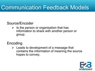 Communication Feedback Models

 Source/Encoder
   Ø  Is the person or organisation that has
       information to share with another person or
       group.

 Encoding
   Ø  Leads to development of a message that
       contains the information of meaning the source
       hopes to convey.
 