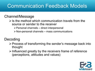 Communication Feedback Models
Channel/Message
  Ø Is the method which communication travels from the
     source or sender to the receiver
     Ø Personal channels – direct interpersonal
     Ø Non-personal channels – mass communications


Decoding
  Ø Process of transforming the sender’s message back into
     thought
  Ø Influenced greatly by the receivers frame of reference
     (perceptions, attitudes and values)
 
