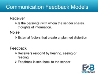 Communication Feedback Models
 Receiver
   Ø Is the person(s) with whom the sender shares
      thoughts of information.
 Noise
   Ø External factors that create unplanned distortion


 Feedback
   Ø Receivers respond by hearing, seeing or
      reading
   Ø Feedback is sent back to the sender
 