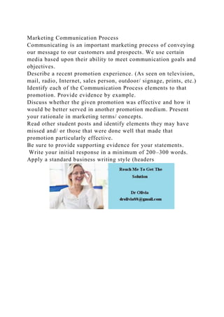 Marketing Communication Process
Communicating is an important marketing process of conveying
our message to our customers and prospects. We use certain
media based upon their ability to meet communication goals and
objectives.
Describe a recent promotion experience. (As seen on television,
mail, radio, Internet, sales person, outdoor/ signage, prints, etc.)
Identify each of the Communication Process elements to that
promotion. Provide evidence by example.
Discuss whether the given promotion was effective and how it
would be better served in another promotion medium. Present
your rationale in marketing terms/ concepts.
Read other student posts and identify elements they may have
missed and/ or those that were done well that made that
promotion particularly effective.
Be sure to provide supporting evidence for your statements.
Write your initial response in a minimum of 200–300 words.
Apply a standard business writing style (headers
 