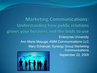 Marketing Communications: Understanding how public relations grows your business and the tools to use Enterprise University Ann Marie Mayuga, AMM Communications LLC Mary Schanuel, Synergy Group Marketing Communications  September 22, 2009 