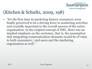(Kitchen & Schultz, 2009, 198) “ for the first time in marketing history consumers were finally perceived to be a driving force in marketing activities and crucially important to the overall success of the entire organization. In the original concept of IMC, there was an implied emphasis on the customer, that is, the assumption that integrating communication elements would be of value to both consumers / end users and the marketing organization as well.”  2011 Tom Chapman 