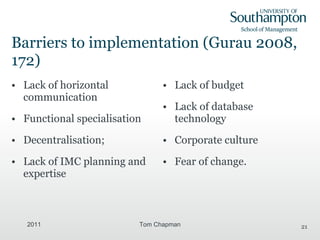 Barriers to implementation (Gurau 2008, 172) Lack of horizontal communication Functional specialisation Decentralisation; Lack of IMC planning and expertise Lack of budget Lack of database technology Corporate culture Fear of change. 2011 Tom Chapman 