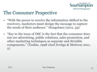 The Consumer Pespective “ With the power to receive the information shifted to the receivers, marketers must design the message to capture the needs of their audience.” Hongcharu (2011, 33) “ Key to the issue of IMC is the fact that the consumer does not see advertising, public relations, sales promotion, and other marketing techniques as separate and divisible components.” (Yeshin, 1998 cited  Zvobgo & Melewar 2011, 2) 2011 Tom Chapman 