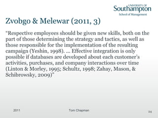 Zvobgo & Melewar (2011, 3) “ Respective employees should be given new skills, both on the part of those determining the strategy and tactics, as well as those responsible for the implementation of the resulting campaign  (Yeshin, 1998). ...  Effective integration is only possible if databases are developed about each customer’s activities, purchases, and company interactions over time (Linton & Morley,  1995; Schultz, 1998; Zahay, Mason, & Schibrowsky, 2009) ” 2011 Tom Chapman 