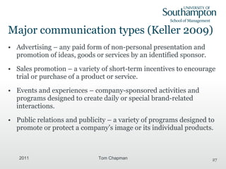 Major communication types (Keller 2009) Advertising – any paid form of non-personal presentation and promotion of ideas, goods or services by an identified sponsor. Sales promotion – a variety of short-term incentives to encourage trial or purchase of a product or service. Events and experiences – company-sponsored activities and programs designed to create daily or special brand-related interactions. Public relations and publicity – a variety of programs designed to promote or protect a company’s image or its individual products. 2011 Tom Chapman 
