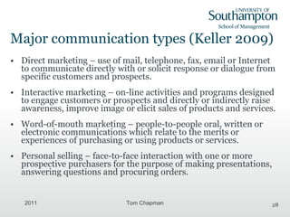 Major communication types (Keller 2009) Direct marketing – use of mail, telephone, fax, email or Internet to communicate directly with or solicit response or dialogue from specific customers and prospects. Interactive marketing – on-line activities and programs designed to engage customers or prospects and directly or indirectly raise awareness, improve image or elicit sales of products and services. Word-of-mouth marketing – people-to-people oral, written or electronic communications which relate to the merits or experiences of purchasing or using products or services. Personal selling – face-to-face interaction with one or more prospective purchasers for the purpose of making presentations, answering questions and procuring orders. 2011 Tom Chapman 