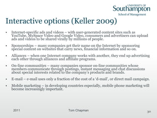 Interactive options (Keller 2009) Internet-specific ads and videos – with user-generated content sites such as YouTube, MySpace Video and Google Video, consumers and advertisers can upload ads and videos to be shared virally by millions of people. Sponsorships – many companies get their name on the Internet by sponsoring special content on websites that carry news, financial information and so on. Alliances – when one Internet company works with another, they end up advertising each other through alliances and affiliate programs. On-line communities – many companies sponsor on-line communities whose members communicate through postings, instant messaging and chat discussions about special interests related to the company’s products and brands. E-mail – e-mail uses only a fraction of the cost of a ‘d-mail’, or direct mail campaign. Mobile marketing – in developing countries especially, mobile phone marketing will become increasingly important. 2011 Tom Chapman 