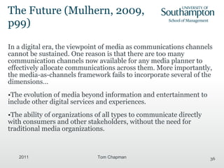 The Future ( Mulhern, 2009, p99) In a digital era, the viewpoint of media as communications channels cannot be sustained. One reason is that there are too many communication channels now available for any media planner to effectively allocate communications across them. More importantly, the media-as-channels framework fails to incorporate several of the dimensions… The evolution of media beyond information and entertainment to include other digital services and experiences. The ability of organizations of all types to communicate directly with consumers and other stakeholders, without the need for traditional media organizations. 2011 Tom Chapman 