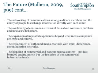 The Future ( Mulhern, 2009, p99) cont... The networking of communications among audience members and the ability of people to exchange information directly with each other. The availability of continuous streams of data about consumer purchase and media use behaviors. The expansion of mediated experiences beyond what media companies generate and control. The replacement of outbound media channels with multi-dimensional communication networks. The blending of commercial and noncommercial content – not just branded entertainment but the inclusion of noncommercial information in ads. 2011 Tom Chapman 