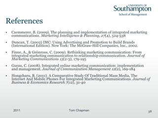 References Caemmerer, B. (2009). The planning and implementation of integrated marketing communications.  Marketing Intelligence & Planning ,  27 (4), 524-538   Duncan, T. (2002) IMC: Using Advertising and Promotion to Build Brands (International Edition). New York: The McGraw-Hill Companies, Inc., 2002. Finne, A., & Grönroos, C. (2009). Rethinking marketing communication: From integrated marketing communication to relationship communication.  Journal of Marketing Communications 15 (2-3), 179-195   Gurau, C. (2008). Integrated online marketing communication: implementation and management.  Journal of Communication Management 12 (2), 169-184 Hongcharu, B. (2011). A Comparative Study Of Traditional Mass Media, The Internet And Mobile Phones For Integrated Marketing Communications.  Journal of Business & Economics Research 7 (12), 31-40  2011 Tom Chapman 