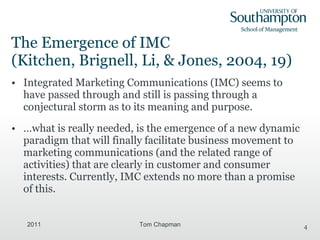 The Emergence of IMC  (Kitchen, Brignell, Li, & Jones, 2004, 19) Integrated Marketing Communications (IMC) seems to have passed through and still is passing through a conjectural storm as to its meaning and purpose. …what is really needed, is the emergence of a new dynamic paradigm that will finally facilitate business movement to marketing communications (and the related range of activities) that are clearly in customer and consumer interests. Currently, IMC extends no more than a promise of this. 2011 Tom Chapman 