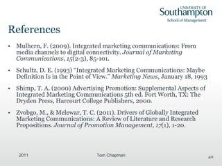 References Mulhern, F. (2009). Integrated marketing communications: From media channels to digital connectivity.  Journal of Marketing Communications ,  15 (2-3), 85-101.  Schultz, D. E. (1993)   “ Integrated Marketing Communications: Maybe Definition Is in the Point of View. ”   Marketing News , January 18, 1993 Shimp, T. A. (2000) Advertising Promotion: Supplemental Aspects of Integrated Marketing Communications 5th ed. Fort Worth, TX: The Dryden Press, Harcourt College Publishers, 2000. Zvobgo, M., & Melewar, T. C. (2011). Drivers of Globally Integrated Marketing Communications: A Review of Literature and Research Propositions.  Journal of Promotion Management ,  17 (1), 1-20. 2011 Tom Chapman 