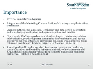 Importance Driver of competitive advantage Integration of the Marketing Communications Mix using strengths to off set weaknesses Changes in the media landscape, technology and data driven information and knowledge, globalization and agency structure and practice “ Apparently, IMC increased communications impact, made creative ideas more effective, provided greater communication consistency, and agency executives believed integrated approaches could and would improve client return on investment.” Kitchen, Brignell, Li, & Jones, (2004, p21) Rise of ‘push-pull’ marketing, rise of consumer to consumer marketing, commoditization and branding influence, difficulty of measurement and KPI, difficulty in managing various ICM elements & changing economic turbulence. ( Kitchen & Schultz, 2009) 2011 Tom Chapman 