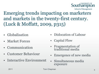 Emerging trends impacting on marketers and markets in the twenty-first century. (Luck & Moffatt, 2009, p315) Globalisation Market Forces Communication Customer Behaviour Interactive Environment Dislocation of Labour Capital Flow Fragmentation of traditional media Emergence of new media Simultaneous media exposure 2011 Tom Chapman 