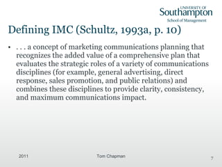 Defining IMC ( Schultz, 1993a, p. 10) . . . a concept of marketing communications planning that recognizes the added value of a comprehensive plan that evaluates the strategic roles of a variety of communications disciplines (for example, general advertising, direct response, sales promotion, and public relations) and combines these disciplines to provide clarity, consistency, and maximum communications impact. 2011 Tom Chapman 