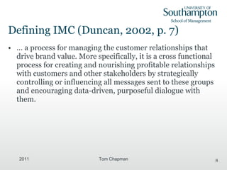 Defining IMC  (Duncan, 2002, p. 7) ... a process for managing the customer relationships that drive brand value. More specifically, it is a cross functional process for creating and nourishing profitable relationships with customers and other stakeholders by strategically controlling or influencing all messages sent to these groups and encouraging data-driven, purposeful dialogue with them. 2011 Tom Chapman 