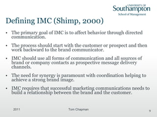 Defining IMC (Shimp, 2000) The primary goal of IMC is to affect behavior through directed communication. The process should start with the customer or prospect and then work backward to the brand communicator. IMC should use all forms of communication and all sources of brand or company contacts as prospective message delivery channels. The need for synergy is paramount with coordination helping to achieve a strong brand image. IMC requires that successful marketing communications needs to build a relationship between the brand and the customer. 2011 Tom Chapman 