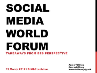 SOCIAL
MEDIA
WORLD
FORUM
TAKEAWAYS FROM B2B PERSPECTIVE



                                 Aarne Töllinen
                                 @aarnetollinen
19 March 2012 / DIMAR webinar    aarne.tollinen(a)jyu.fi
 