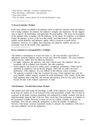 Job Performance Evaluation Form Page 17
• They increase unhealthy cut-throat competitiveness;
• They discourage collaboration and teamwork;
• They harm morale;
• They are legally suspect giving rise to age discrimination cases.
-----------------------------
11.Essay Evaluation Method
In the essay method of evaluation the appraiser writes an elaborate statement about the employee
who is being evaluated. He mentions the employee's strengths and weaknesses. He also suggests
ways to improve his performance and appreciates the good qualities. This essay can be prepared
by the appraiser alone or together with the employee. As the criteria for evaluation is not defined,
it helps the appraiser to focus on the areas that actually need improvement. This open-ended
method accords flexibility and eliminates rigidity which is observed in criteria-driven
evaluations. However, it is a highly time-consuming and subjective method, and may not
necessarily work for the benefit of the organization.
-----------------------------
Essay evaluation is a non-quantitative technique
This method is advantageous in at least one sense, i.e., the essay provides a good deal of
information about the employee and also reveals more about the evaluator. The essay evaluation
method however, suffers from the following limitations:
 It is highly subjective; the supervisor may write a biased essay. The employees who are
sycophants will be evaluated more favorably then other employees.
 Some evaluators may be poor in writing essays on employee performance. Others may be
superficial in explanation and use flowery language which may not reflect the actual
performance of the employee. It is very difficult to find effective writers nowadays.
 The appraiser is required to find time to prepare the essay. A busy appraiser may write the
essay hurriedly without properly assessing the actual performance of the worker. On the other
hand, appraiser takes a long time, this becomes uneconomical from the view point of the firm,
because the time of the evaluator (supervisor) is costly.
12.Performance Test and Observation Method
This method deals with testing the knowledge or skills of the employees. It can be implemented
in the form of a written test or can be based on the actual presentation of skills. The test must be
conceived by the human resources department and conducted by a reliable evaluator who has in-
depth knowledge about the field of the test. There can be bias if the performance is evaluated on
the presentation of skills. However, a written test can be a reliable yardstick to measure the
knowledge. Tests will also enable the management to check the potential of employees.
However, if the human resources department decides to outsource the compilation of the test, it
may incur additional cost for the organization.
 