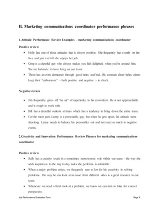 Job Performance Evaluation Form Page 8
II. Marketing communications coordinator performance phrases
1.Attitude Performance Review Examples – marketing communications coordinator
Positive review
 Holly has one of those attitudes that is always positive. She frequently has a smile on her
face and you can tell she enjoys her job.
 Greg is a cheerful guy who always makes you feel delighted when you’re around him.
We are fortunate to have Greg on our team.
 Thom has an even demeanor through good times and bad. His constant cheer helps others
keep their “enthusiasm” – both positive and negative – in check.
Negative review
 Jim frequently gives off “an air” of superiority to his coworkers. He is not approachable
and is rough to work with.
 Bill has a dreadful outlook at times which has a tendency to bring down the entire team.
 For the most part, Lenny is a personable guy, but when he gets upset, his attitude turns
shocking. Lenny needs to balance his personality out and not react so much to negative
events.
2.Creativity and Innovation Performance Review Phrases for marketing communications
coordinator
Positive review
 Sally has a creative touch in a sometimes monotonous role within our team – the way she
adds inspiration to the day to day tasks she performs is admirable.
 When a major problem arises, we frequently turn to Jon for his creativity in solving
problems. The way he can look at an issue from different sides is a great resource to our
team.
 Whenever we need a fresh look at a problem, we know we can turn to Julia for a novel
perspective.
 