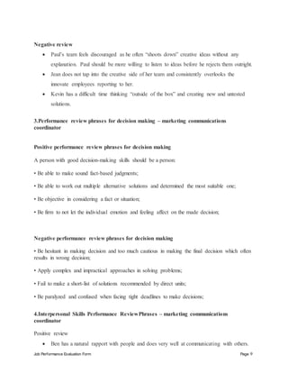 Job Performance Evaluation Form Page 9
Negative review
 Paul’s team feels discouraged as he often “shoots down” creative ideas without any
explanation. Paul should be more willing to listen to ideas before he rejects them outright.
 Jean does not tap into the creative side of her team and consistently overlooks the
innovate employees reporting to her.
 Kevin has a difficult time thinking “outside of the box” and creating new and untested
solutions.
3.Performance review phrases for decision making – marketing communications
coordinator
Positive performance review phrases for decision making
A person with good decision-making skills should be a person:
• Be able to make sound fact-based judgments;
• Be able to work out multiple alternative solutions and determined the most suitable one;
• Be objective in considering a fact or situation;
• Be firm to not let the individual emotion and feeling affect on the made decision;
Negative performance review phrases for decision making
• Be hesitant in making decision and too much cautious in making the final decision which often
results in wrong decision;
• Apply complex and impractical approaches in solving problems;
• Fail to make a short-list of solutions recommended by direct units;
• Be paralyzed and confused when facing tight deadlines to make decisions;
4.Interpersonal Skills Performance ReviewPhrases – marketing communications
coordinator
Positive review
 Ben has a natural rapport with people and does very well at communicating with others.
 