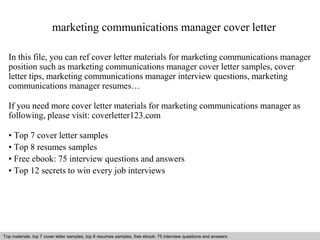 marketing communications manager cover letter 
In this file, you can ref cover letter materials for marketing communications manager 
position such as marketing communications manager cover letter samples, cover 
letter tips, marketing communications manager interview questions, marketing 
communications manager resumes… 
If you need more cover letter materials for marketing communications manager as 
following, please visit: coverletter123.com 
• Top 7 cover letter samples 
• Top 8 resumes samples 
• Free ebook: 75 interview questions and answers 
• Top 12 secrets to win every job interviews 
Top materials: top 7 cover letter samples, top 8 Interview resumes samples, questions free and ebook: answers 75 – interview free download/ questions pdf and and answers 
ppt file 
 