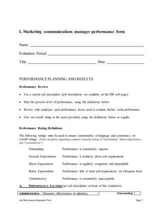 Job Performance Evaluation Form Page 3
I. Marketing communications manager performance form
Name:
Evaluation Period:
Title: Date:
PERFORMANCE PLANNING AND RESULTS
Performance Review
 Use a current job description (job descriptions are available on the HR web page).
 Rate the person's level of performance, using the definitions below.
 Review with employee each performance factor used to evaluate his/her work performance.
 Give an overall rating in the space provided, using the definitions below as a guide.
Performance Rating Definitions
The following ratings must be used to ensure commonality of language and consistency on
overall ratings: (There should be supporting comments to justify ratings of “Outstanding” “Below Expectations,
and “Unsatisfactory”)
Outstanding Performance is consistently superior
Exceeds Expectations Performance is routinely above job requirements
Meets Expectations Performance is regularly competent and dependable
Below Expectations Performance fails to meet job requirements on a frequent basis
Unsatisfactory Performance is consistently unacceptable
A. PERFORMANCE FACTORS(use job description as basis of this evaluation).
Administration - Measures effectiveness in planning, Outstanding
 