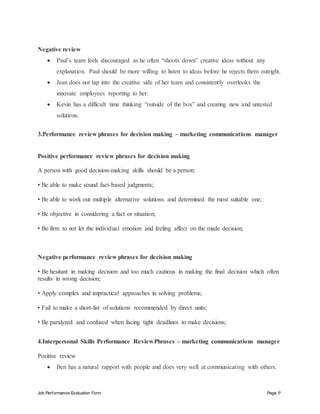 Job Performance Evaluation Form Page 9
Negative review
 Paul’s team feels discouraged as he often “shoots down” creative ideas without any
explanation. Paul should be more willing to listen to ideas before he rejects them outright.
 Jean does not tap into the creative side of her team and consistently overlooks the
innovate employees reporting to her.
 Kevin has a difficult time thinking “outside of the box” and creating new and untested
solutions.
3.Performance review phrases for decision making – marketing communications manager
Positive performance review phrases for decision making
A person with good decision-making skills should be a person:
• Be able to make sound fact-based judgments;
• Be able to work out multiple alternative solutions and determined the most suitable one;
• Be objective in considering a fact or situation;
• Be firm to not let the individual emotion and feeling affect on the made decision;
Negative performance review phrases for decision making
• Be hesitant in making decision and too much cautious in making the final decision which often
results in wrong decision;
• Apply complex and impractical approaches in solving problems;
• Fail to make a short-list of solutions recommended by direct units;
• Be paralyzed and confused when facing tight deadlines to make decisions;
4.Interpersonal Skills Performance ReviewPhrases – marketing communications manager
Positive review
 Ben has a natural rapport with people and does very well at communicating with others.
 