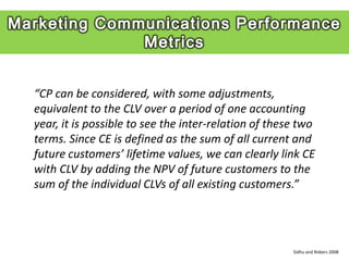 “CP can be considered, with some adjustments,
equivalent to the CLV over a period of one accounting
year, it is possible to see the inter-relation of these two
terms. Since CE is defined as the sum of all current and
future customers’ lifetime values, we can clearly link CE
with CLV by adding the NPV of future customers to the
sum of the individual CLVs of all existing customers.”




                                                      Sidhu and Robers 2008
 