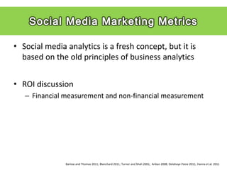 • Social media analytics is a fresh concept, but it is
  based on the old principles of business analytics


• ROI discussion
   – Financial measurement and non-financial measurement




               Barlow and Thomas 2011; Blanchard 2011; Turner and Shah 2001; Arikan 2008; Delahaye Paine 2011; Hanna et al. 2011
 